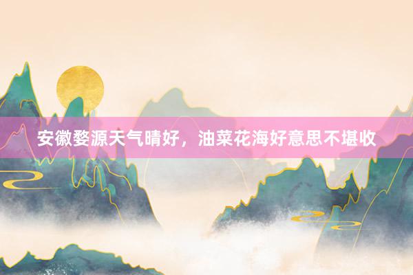 安徽婺源天气晴好，油菜花海好意思不堪收